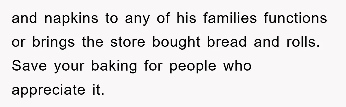 and napkins to any of his families functions or brings the store bought bread and rolls. Save your baking for people who appreciate it.