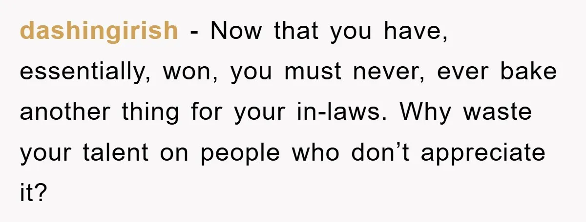 dashingirish - Now that you have, essentially, won, you must never, ever bake another thing for your in-laws. Why waste your talent on people who don’t appreciate it?