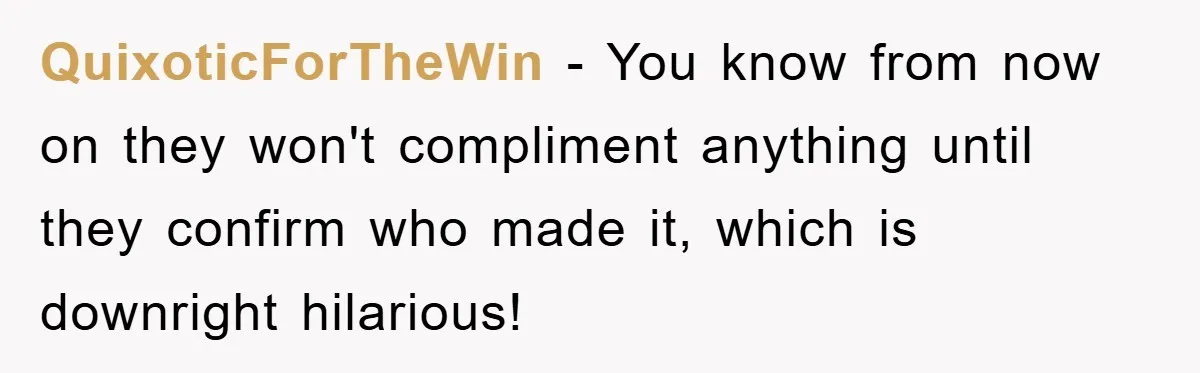 QuixoticForTheWin - You know from now on they won't compliment anything until they confirm who made it, which is downright hilarious!
