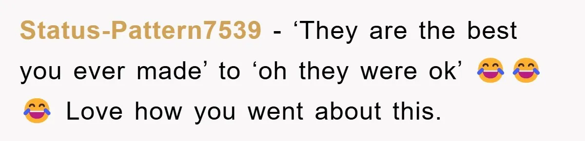 Status-Pattern7539 - ‘They are the best you ever made’ to ‘oh they were ok’ 😂😂😂 Love how you went about this.