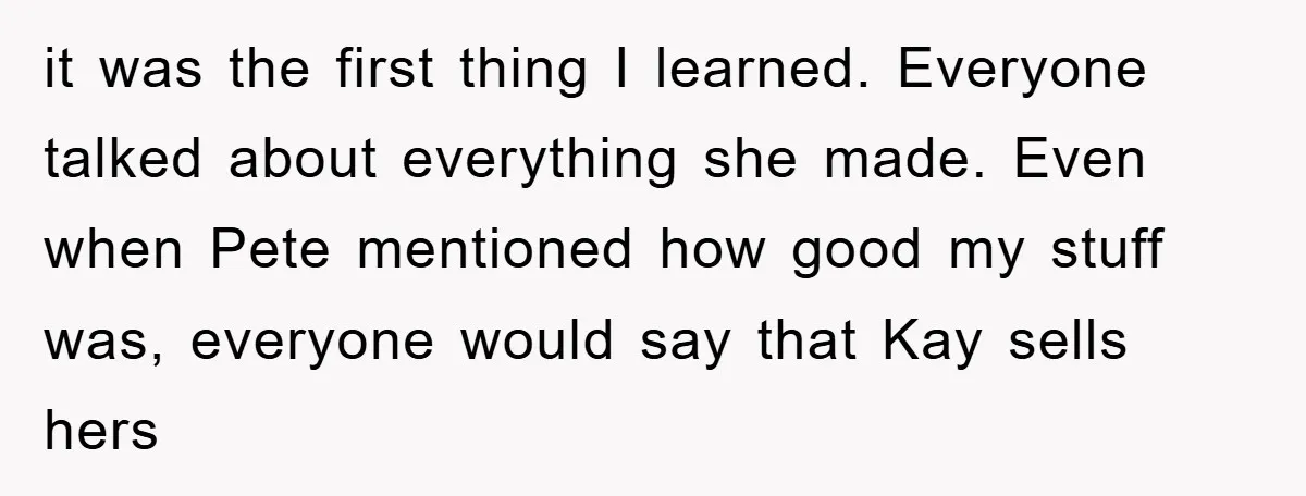 it was the first thing I learned. Everyone talked about everything she made. Even when Pete mentioned how good my stuff was, everyone would say that Kay sells hers