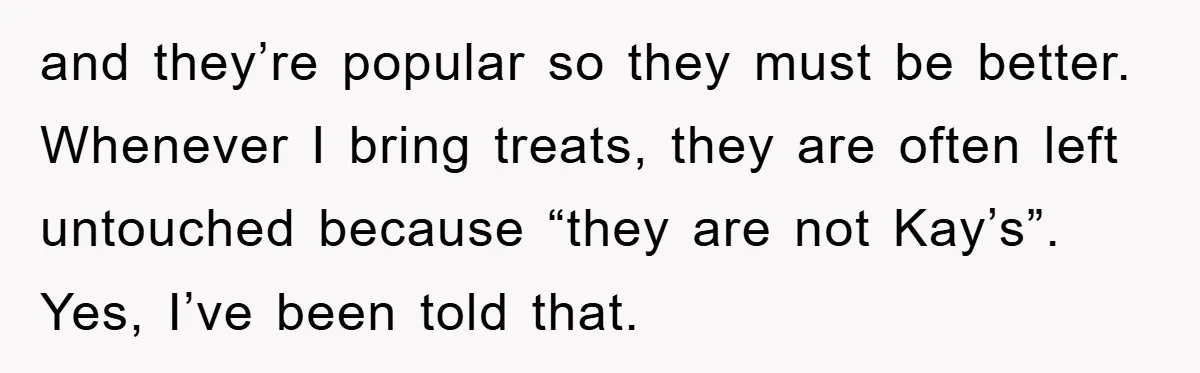 and they’re popular so they must be better. Whenever I bring treats, they are often left untouched because “they are not Kay’s”. Yes, I’ve been told that.