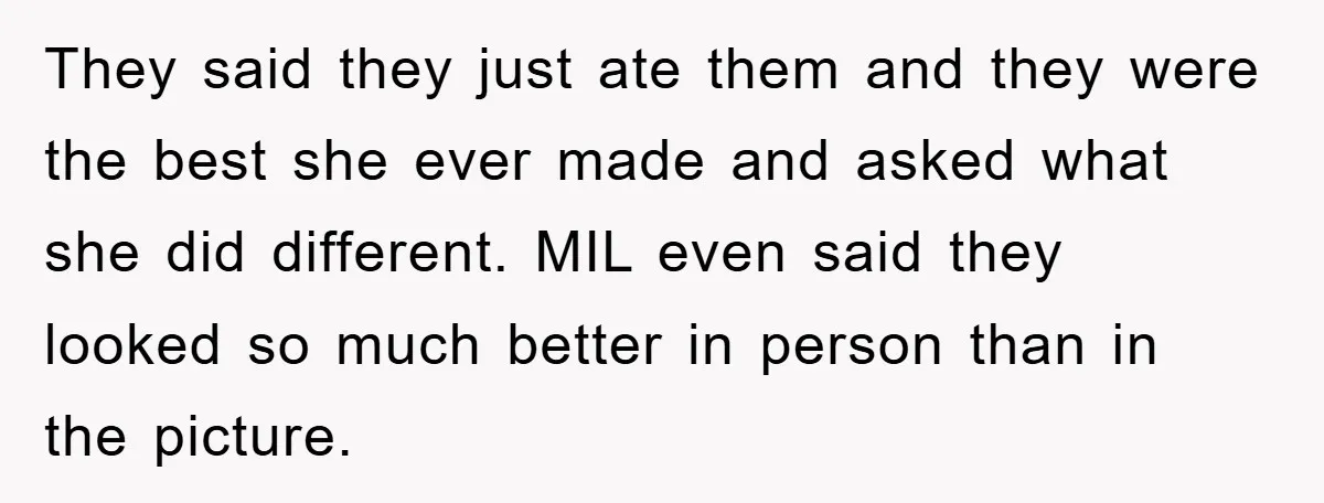 They said they just ate them and they were the best she ever made and asked what she did different. MIL even said they looked so much better in person...