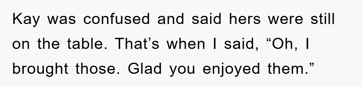 Kay was confused and said hers were still on the table. That’s when I said, “Oh, I brought those. Glad you enjoyed them.”
