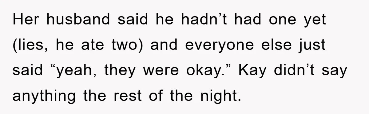 Her husband said he hadn’t had one yet (lies, he ate two) and everyone else just said “yeah, they were okay.” Kay didn’t say anything the rest of the night.