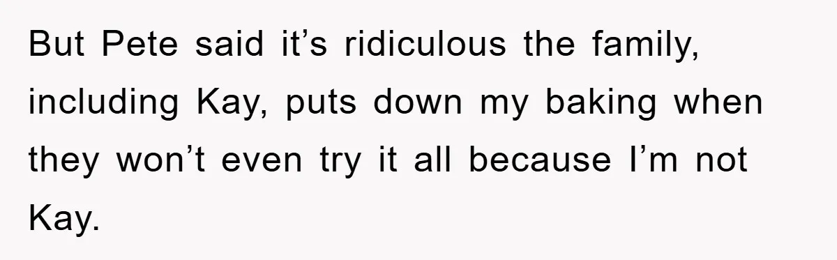 But Pete said it’s ridiculous the family, including Kay, puts down my baking when they won’t even try it all because I’m not Kay.