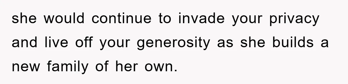 she would continue to invade your privacy and live off your generosity as she builds a new family of her own.
