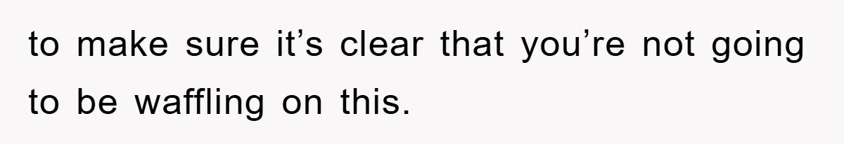 to make sure it’s clear that you’re not going to be waffling on this.