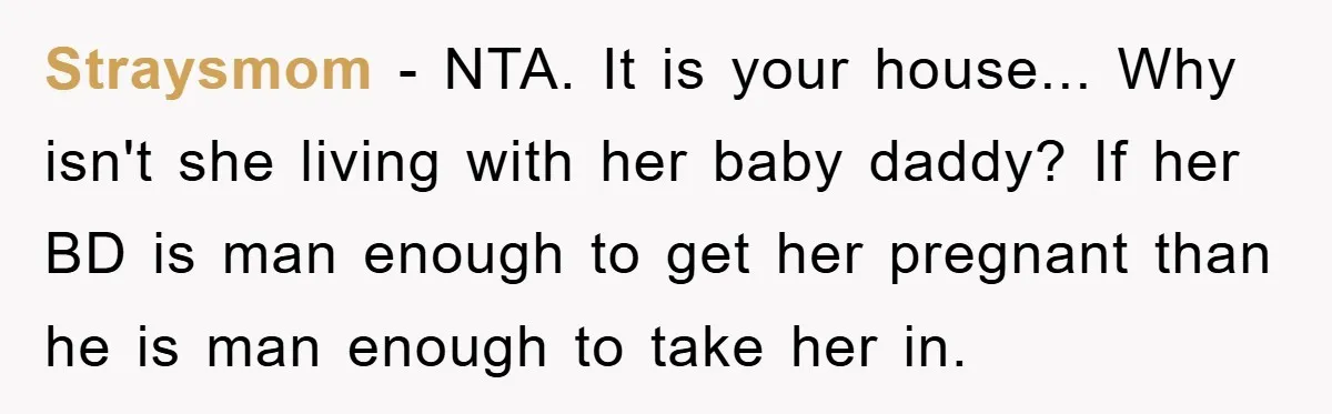 Straysmom - NTA. It is your house... Why isn't she living with her baby daddy? If her BD is man enough to get her pregnant than he is man enough...