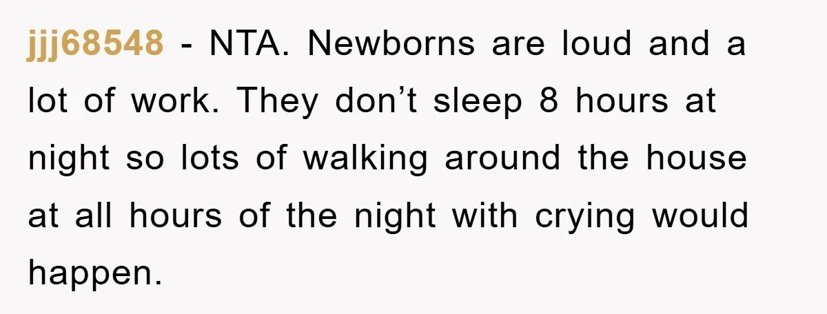 jjj68548 - NTA. Newborns are loud and a lot of work. They don’t sleep 8 hours at night so lots of walking around the house at all hours of the...