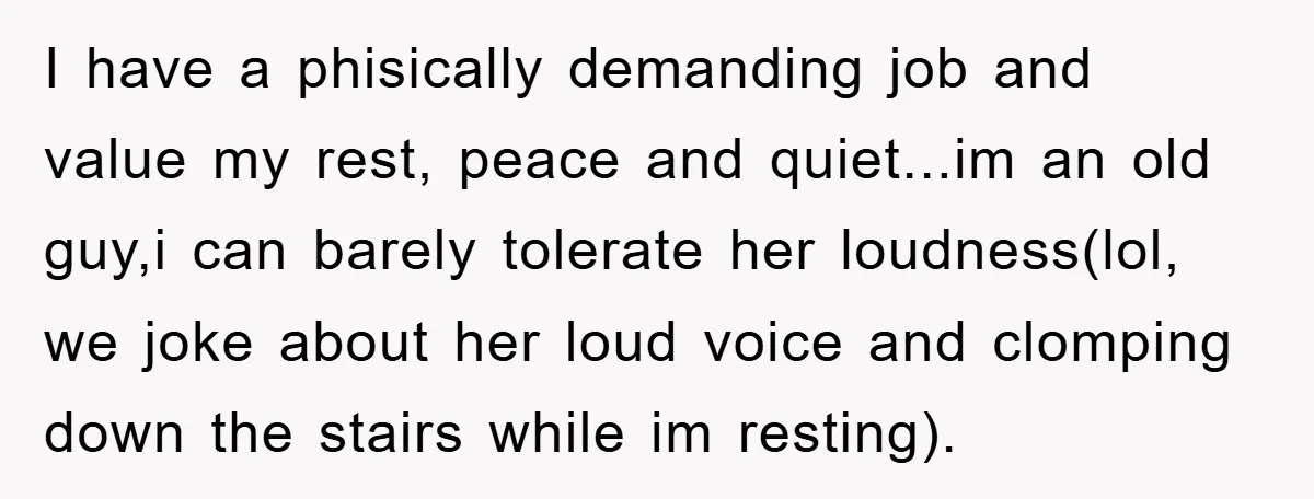 I have a phisically demanding job and value my rest, peace and quiet...im an old guy,i can barely tolerate her loudness(lol, we joke about her loud voice and clomping down...