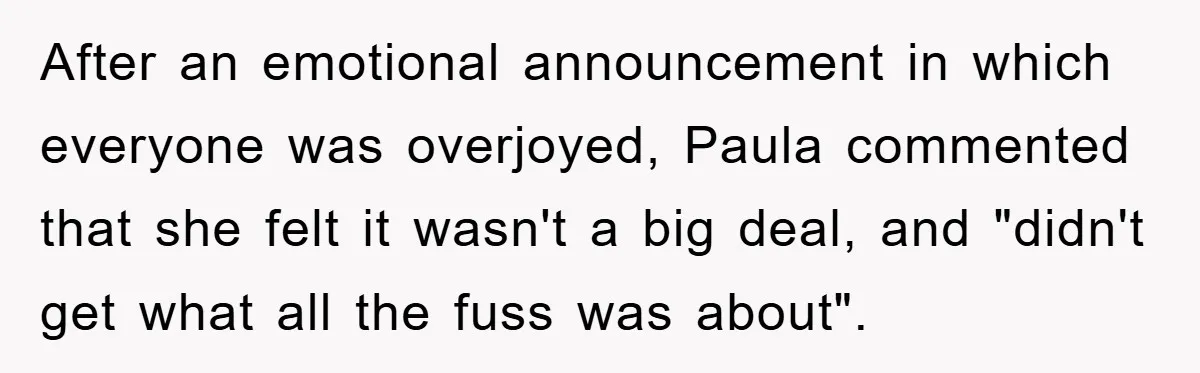 After an emotional announcement in which everyone was overjoyed, Paula commented that she felt it wasn't a big deal, and "didn't get what all the fuss was about".