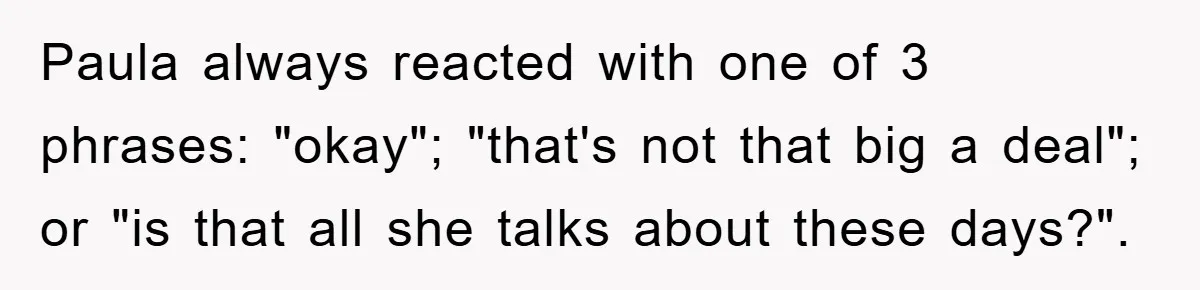 Paula always reacted with one of 3 phrases: "okay"; "that's not that big a deal"; or "is that all she talks about these days?".