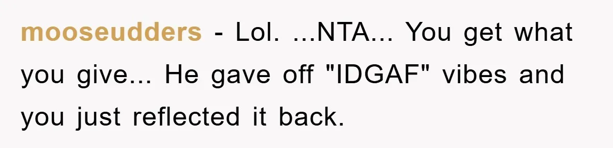 mooseudders - Lol. ...NTA... You get what you give... He gave off "IDGAF" vibes and you just reflected it back.