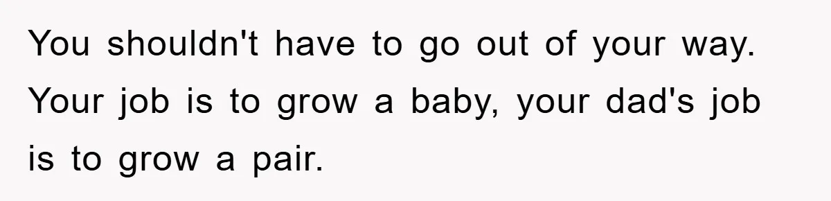 You shouldn't have to go out of your way. Your job is to grow a baby, your dad's job is to grow a pair.