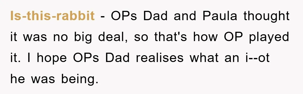 Is-this-rabbit - OPs Dad and Paula thought it was no big deal, so that's how OP played it. I hope OPs Dad realises what an i--ot he was being.