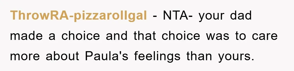 ThrowRA-pizzarollgal - NTA- your dad made a choice and that choice was to care more about Paula's feelings than yours.