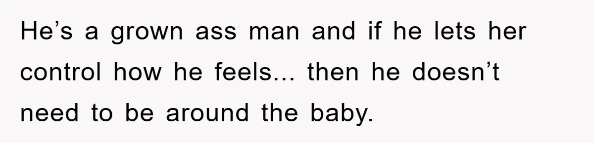 He’s a grown ass man and if he lets her control how he feels... then he doesn’t need to be around the baby.