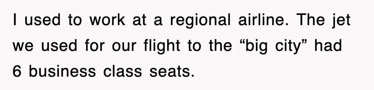 I used to work at a regional airline. The jet we used for our flight to the “big city” had 6 business class seats.