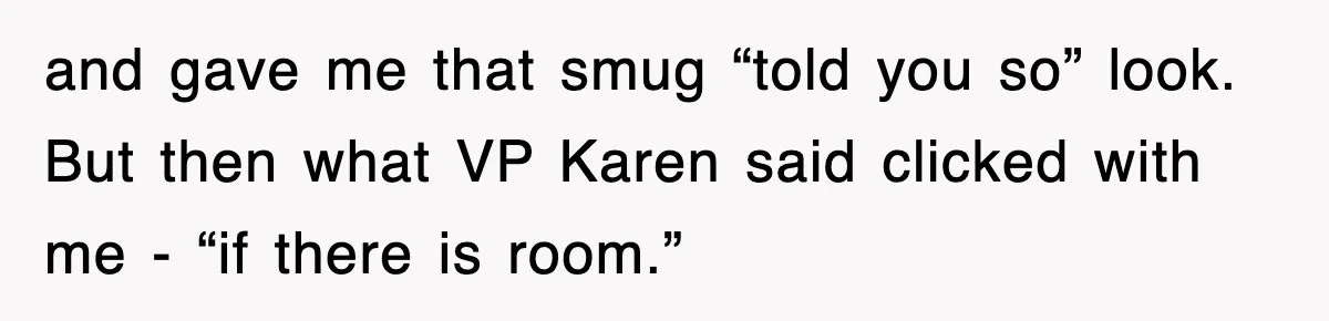 and gave me that smug “told you so” look. But then what VP Karen said clicked with me - “if there is room.”
