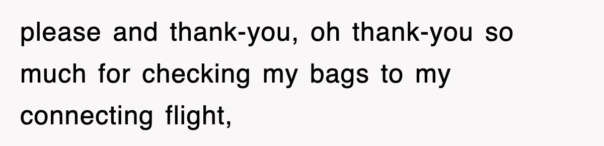 please and thank-you, oh thank-you so much for checking my bags to my connecting flight,