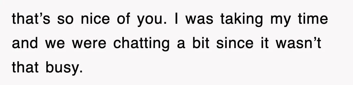 that’s so nice of you. I was taking my time and we were chatting a bit since it wasn’t that busy.