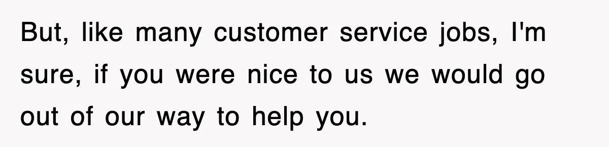 But, like many customer service jobs, I'm sure, if you were nice to us we would go out of our way to help you.