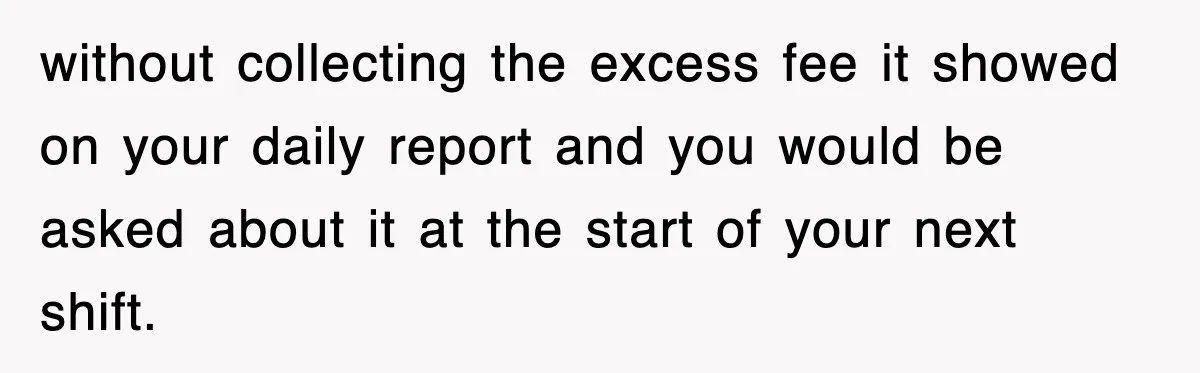 without collecting the excess fee it showed on your daily report and you would be asked about it at the start of your next shift.