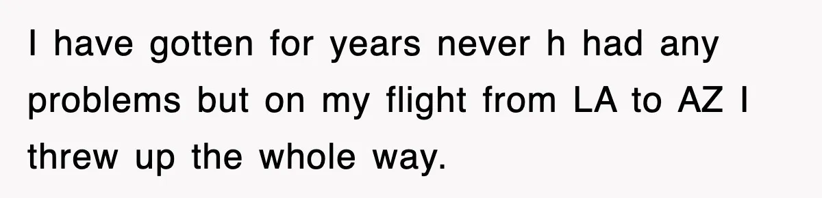 I have gotten for years never h had any problems but on my flight from LA to AZ I threw up the whole way.