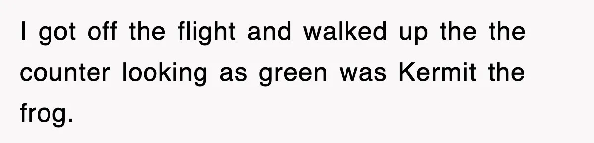 I got off the flight and walked up the the counter looking as green was Kermit the frog.