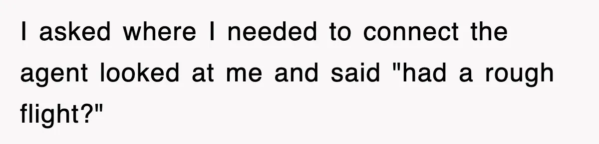 I asked where I needed to connect the agent looked at me and said "had a rough flight?"
