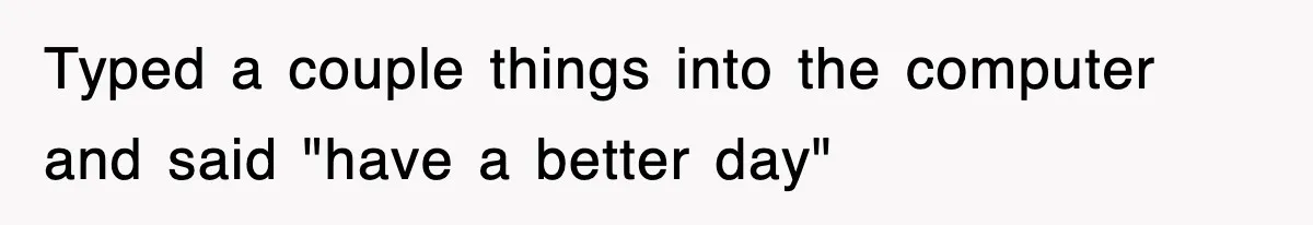Typed a couple things into the computer and said "have a better day"