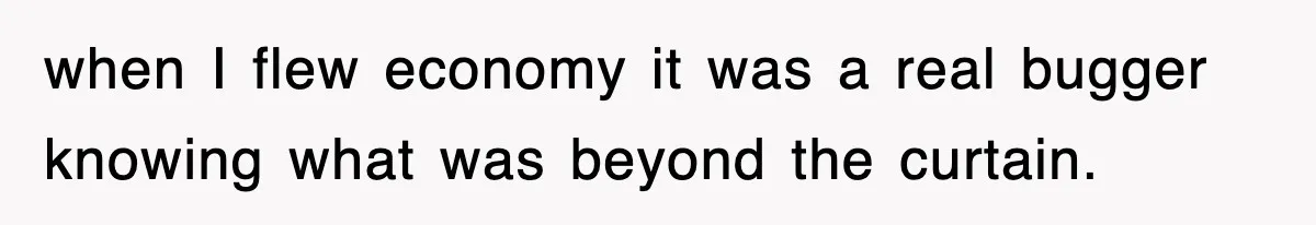 when I flew economy it was a real bugger knowing what was beyond the curtain.