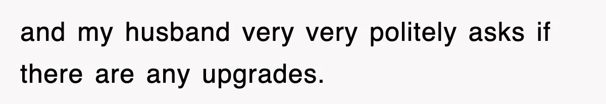 and my husband very very politely asks if there are any upgrades.