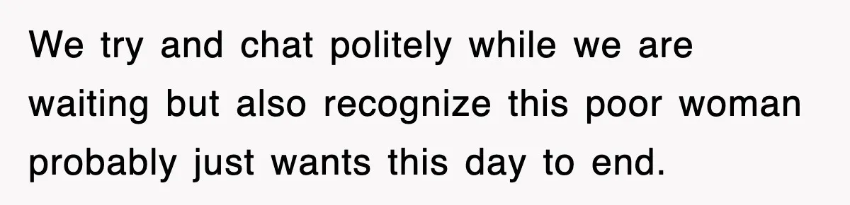 We try and chat politely while we are waiting but also recognize this poor woman probably just wants this day to end.