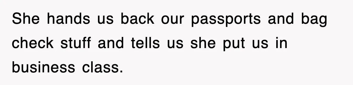 She hands us back our passports and bag check stuff and tells us she put us in business class.