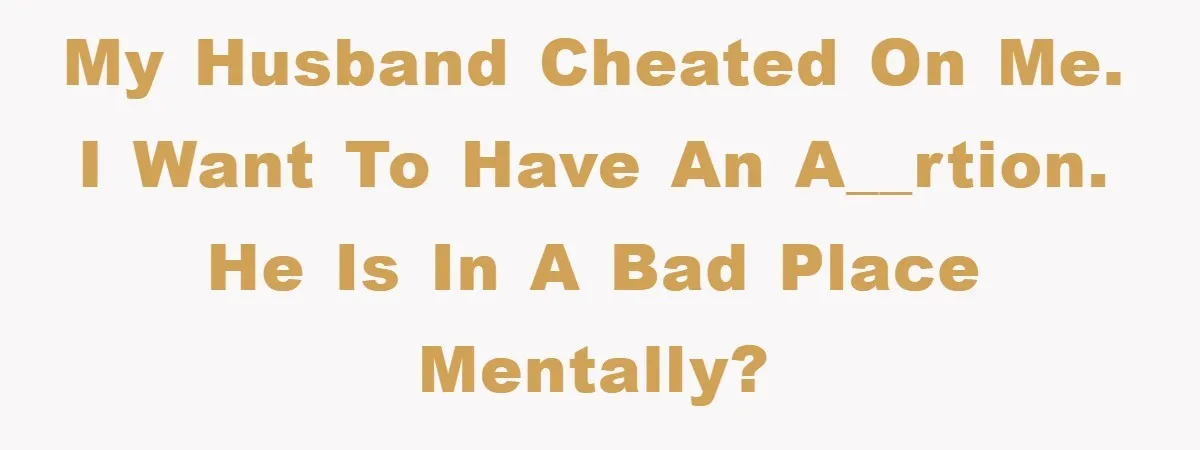 My husband cheated on me. I want to have an a__rtion. He is in a bad place mentally?