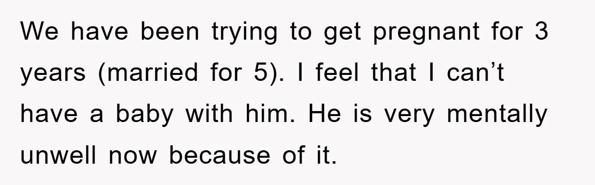 We have been trying to get pregnant for 3 years (married for 5). I feel that I can’t have a baby with him. He is very mentally unwell now because...