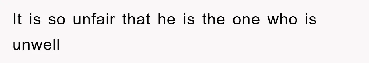 It is so unfair that he is the one who is unwell