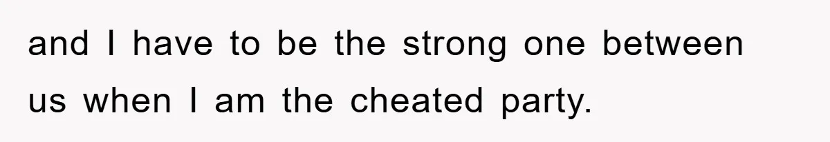 and I have to be the strong one between us when I am the cheated party.