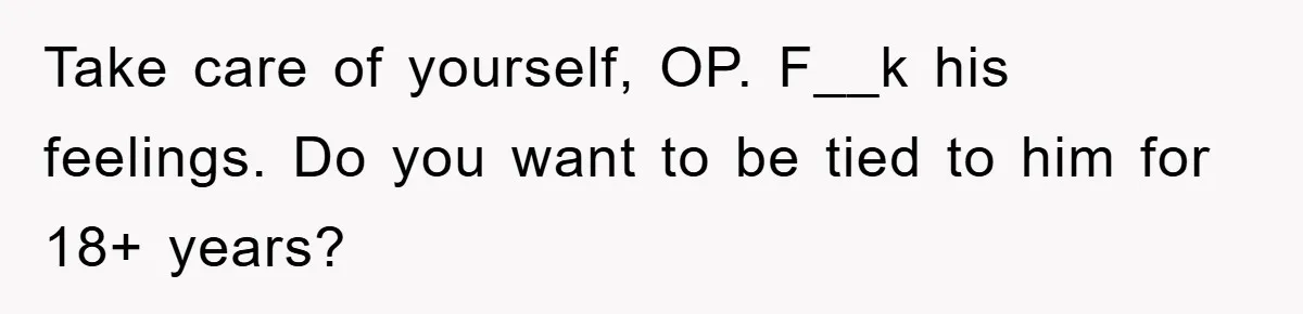 Take care of yourself, OP. F__k his feelings. Do you want to be tied to him for 18+ years?