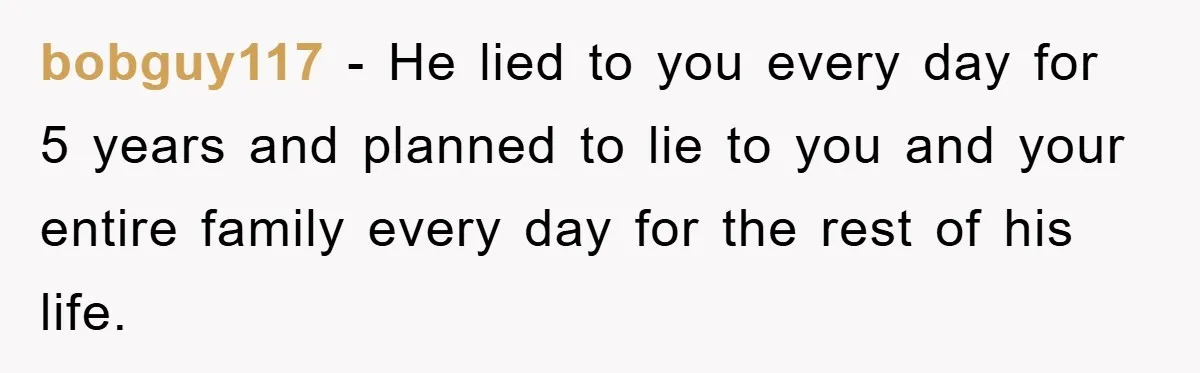 bobguy117 − He lied to you every day for 5 years and planned to lie to you and your entire family every day for the rest of his life.