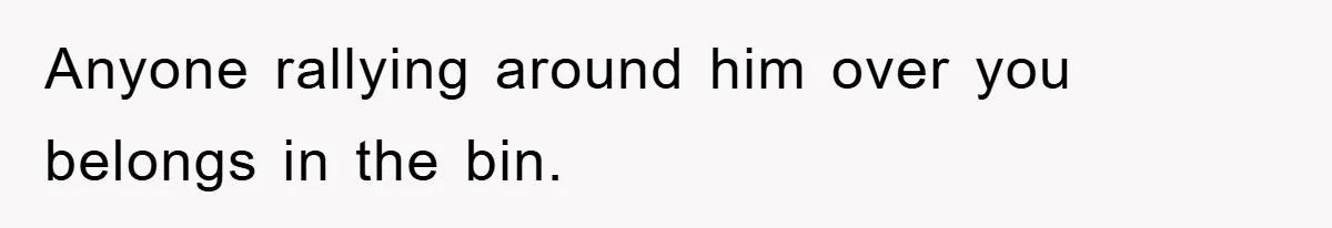Anyone rallying around him over you belongs in the bin.