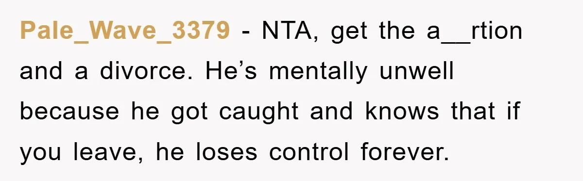 Pale_Wave_3379 − NTA, get the a__rtion and a divorce. He’s mentally unwell because he got caught and knows that if you leave, he loses control forever.