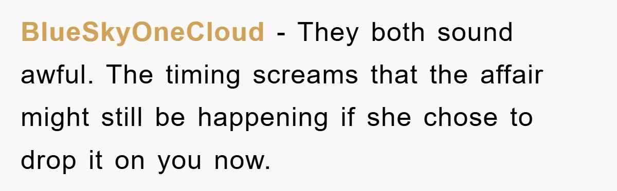 BlueSkyOneCloud − They both sound awful. The timing screams that the affair might still be happening if she chose to drop it on you now.