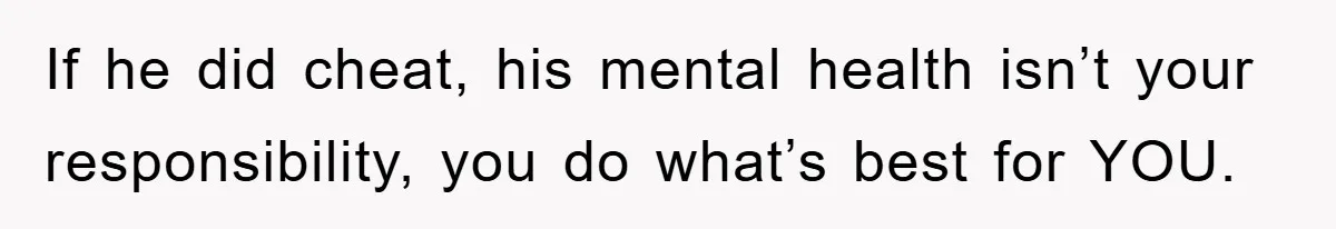 If he did cheat, his mental health isn’t your responsibility, you do what’s best for YOU.