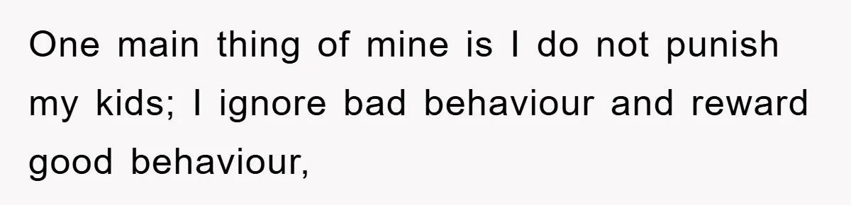 One main thing of mine is I do not punish my kids; I ignore bad behaviour and reward good behaviour,