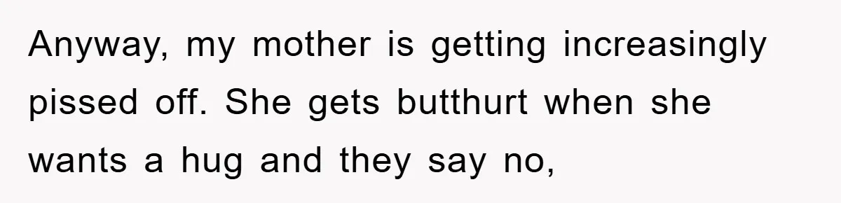 Anyway, my mother is getting increasingly pissed off. She gets butthurt when she wants a hug and they say no,