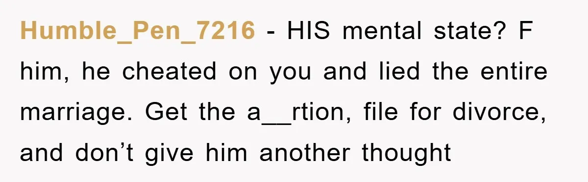 Humble_Pen_7216 − HIS mental state? F him, he cheated on you and lied the entire marriage. Get the a__rtion, file for divorce, and don’t give him another thought