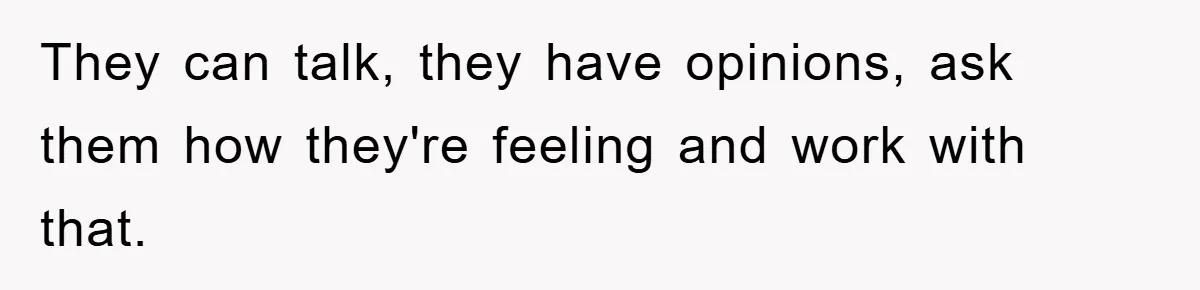 They can talk, they have opinions, ask them how they're feeling and work with that.